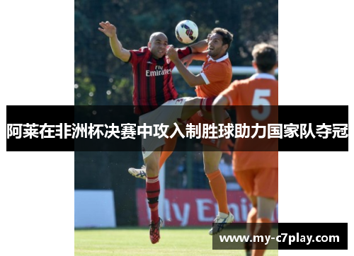 阿莱在非洲杯决赛中攻入制胜球助力国家队夺冠 阿莱在非洲杯决赛中攻入制胜球助力国家队夺冠