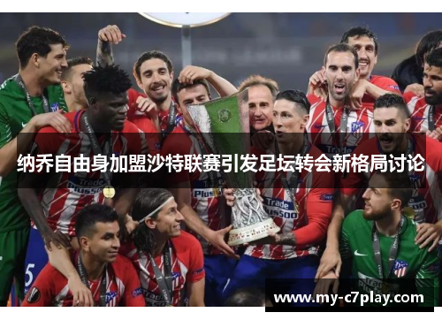 纳乔自由身加盟沙特联赛引发足坛转会新格局讨论 纳乔自由身加盟沙特联赛引发足坛转会新格局讨论